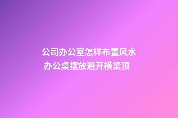 公司办公室怎样布置风水 办公桌摆放避开横梁顶
